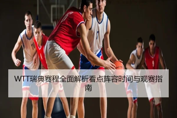 WTT瑞典赛程全面解析看点阵容时间与观赛指南