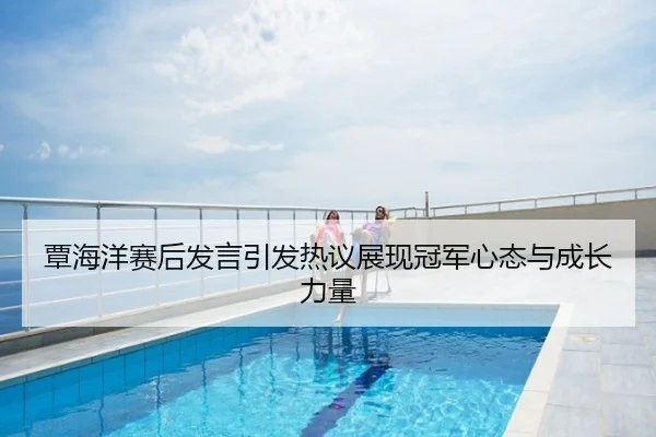覃海洋赛后发言引发热议展现冠军心态与成长力量