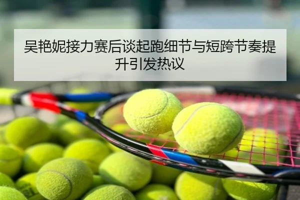 吴艳妮接力赛后谈起跑细节与短跨节奏提升引发热议