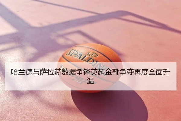 哈兰德与萨拉赫数据争锋英超金靴争夺再度全面升温