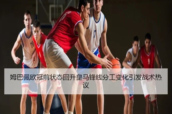 姆巴佩欧冠前状态回升皇马锋线分工变化引发战术热议