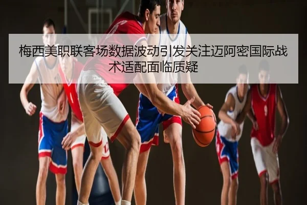 梅西美职联客场数据波动引发关注迈阿密国际战术适配面临质疑