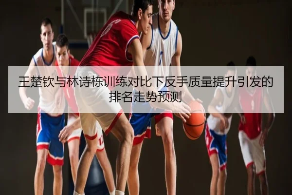 王楚钦与林诗栋训练对比下反手质量提升引发的排名走势预测