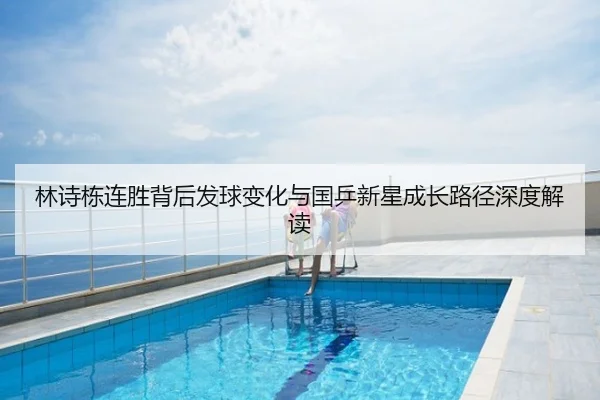 林诗栋连胜背后发球变化与国乒新星成长路径深度解读