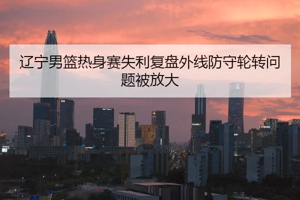 辽宁男篮热身赛失利复盘外线防守轮转问题被放大