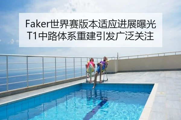 Faker世界赛版本适应进展曝光 T1中路体系重建引发广泛关注