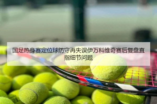 国足热身赛定位球防守再失误伊万科维奇赛后复盘直指细节问题