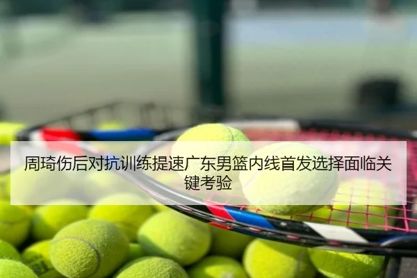 周琦伤后对抗训练提速广东男篮内线首发选择面临关键考验