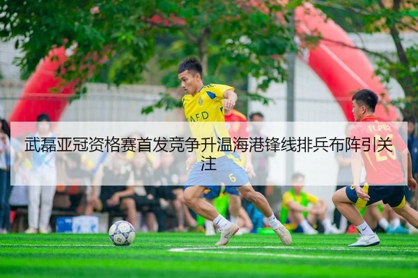 武磊亚冠资格赛首发竞争升温海港锋线排兵布阵引关注