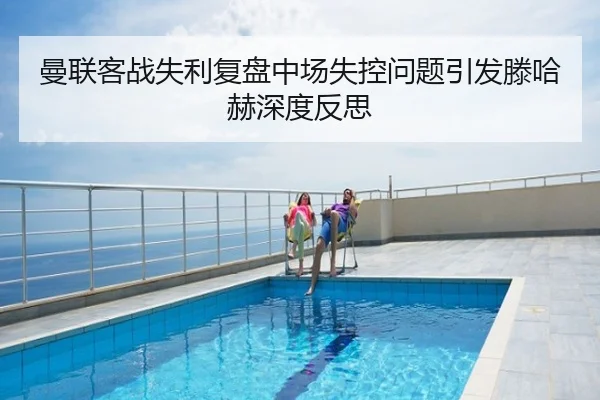 曼联客战失利复盘中场失控问题引发滕哈赫深度反思